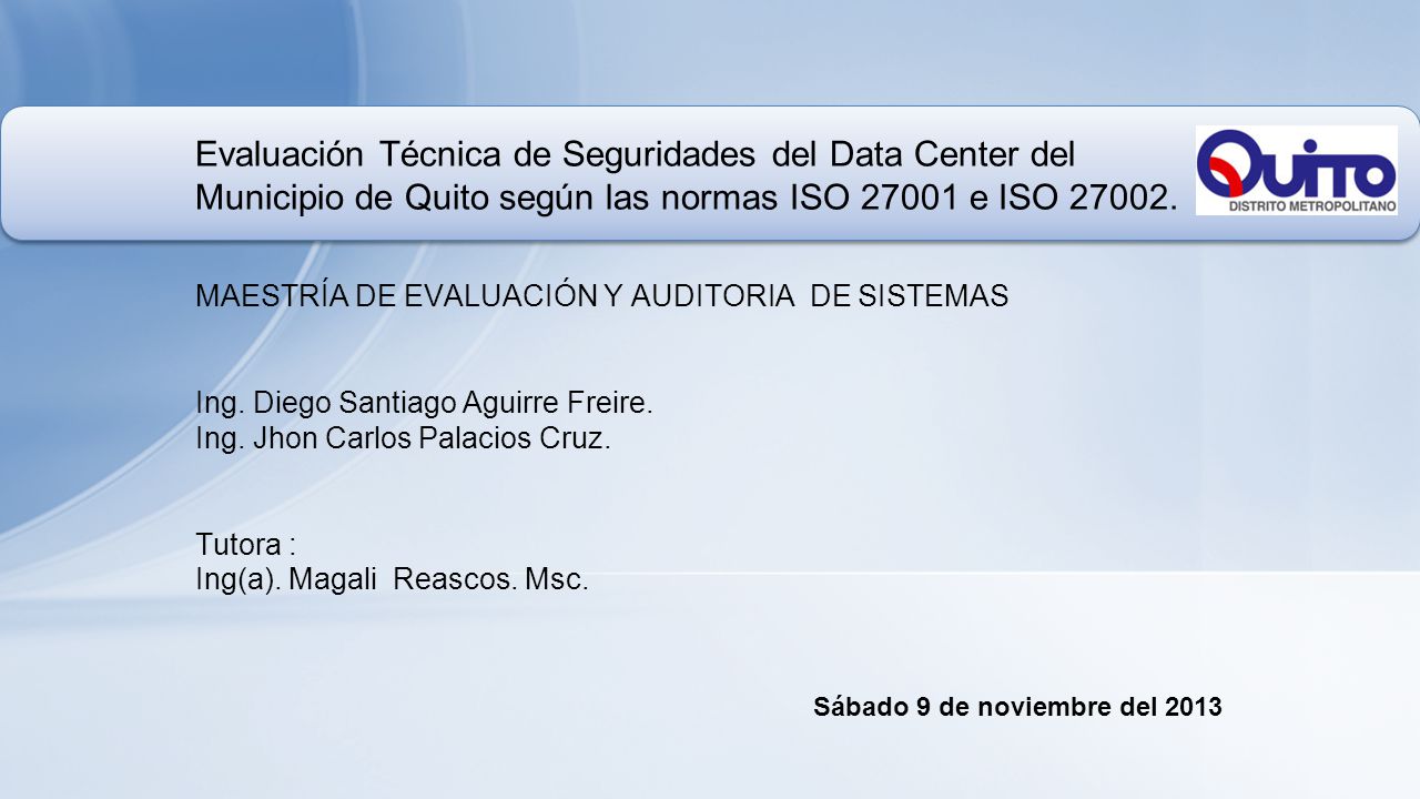Evaluación Técnica de Seguridades del Data Center del Municipio de Quito según las normas ISO e ISO MAESTRÍA DE EVALUACIÓN Y AUDITORIA DE SISTEMAS Ing. Diego Santiago Aguirre Freire. Ing. Jhon Carlos Palacios Cruz. Tutora : Ing(a). Magali Reascos. Msc.