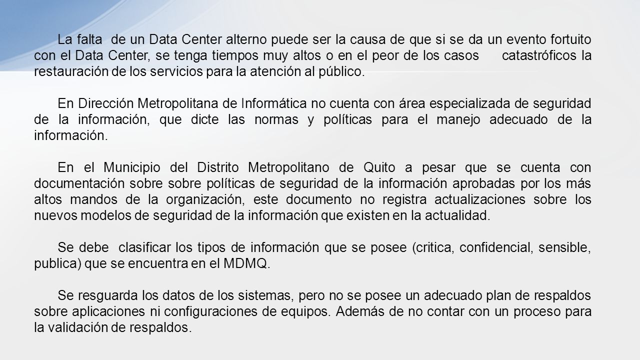 La falta de un Data Center alterno puede ser la causa de que si se da un evento fortuito con el Data Center, se tenga tiempos muy altos o en el peor de los casos catastróficos la restauración de los servicios para la atención al público.