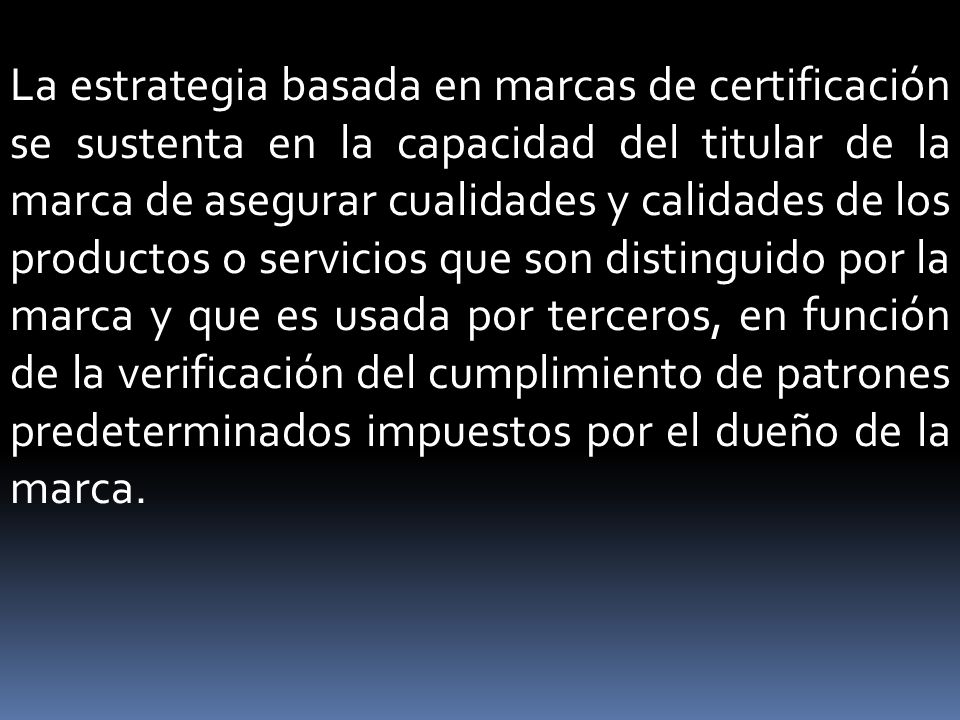 La estrategia basada en marcas de certificación se sustenta en la capacidad del titular de la marca de asegurar cualidades y calidades de los productos o servicios que son distinguido por la marca y que es usada por terceros, en función de la verificación del cumplimiento de patrones predeterminados impuestos por el dueño de la marca.