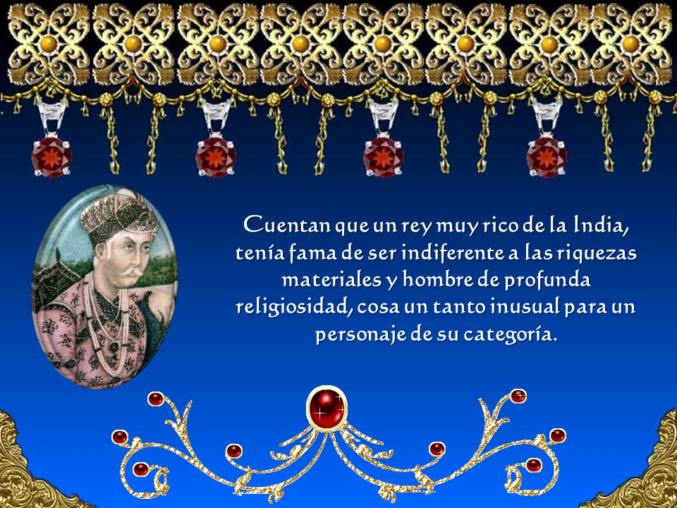 Cuentan que un rey muy rico de la India, tenía fama de ser indiferente a las riquezas materiales y hombre de profunda religiosidad, cosa un tanto inusual para un personaje de su categoría.