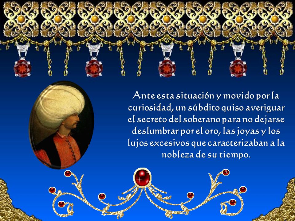 Ante esta situación y movido por la curiosidad, un súbdito quiso averiguar el secreto del soberano para no dejarse deslumbrar por el oro, las joyas y los lujos excesivos que caracterizaban a la nobleza de su tiempo.