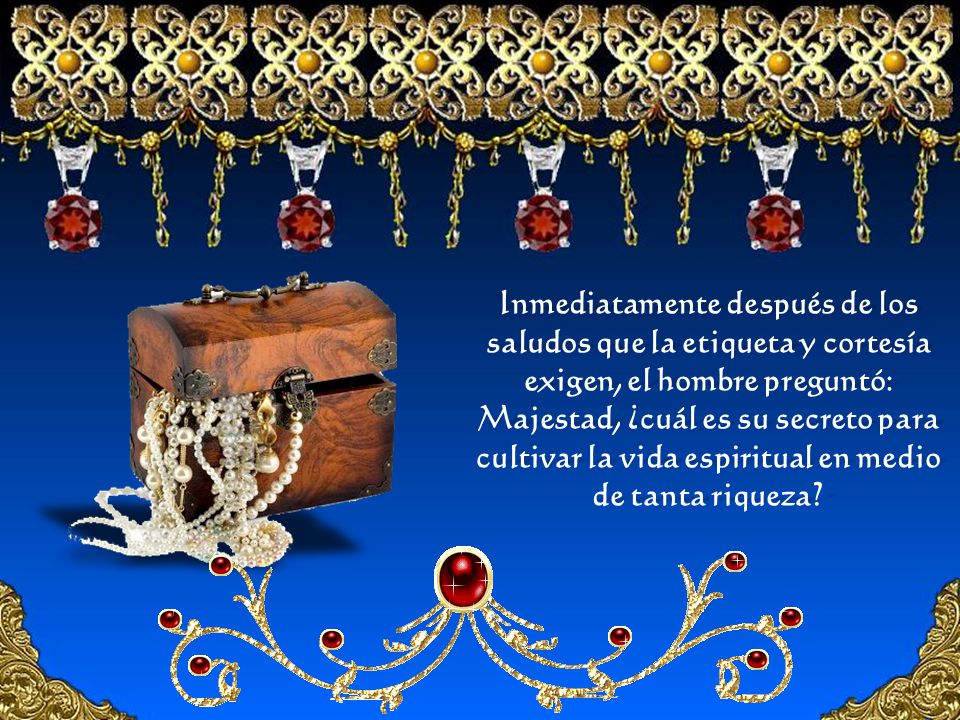 Inmediatamente después de los saludos que la etiqueta y cortesía exigen, el hombre preguntó: Majestad, ¿cuál es su secreto para cultivar la vida espiritual en medio de tanta riqueza