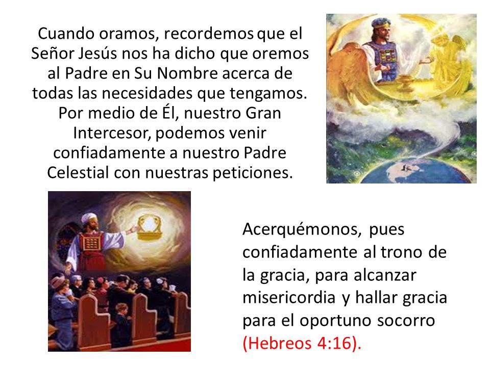 Cuando oramos, recordemos que el Señor Jesús nos ha dicho que oremos al Padre en Su Nombre acerca de todas las necesidades que tengamos. Por medio de Él, nuestro Gran Intercesor, podemos venir confiadamente a nuestro Padre Celestial con nuestras peticiones.