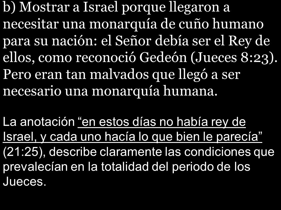 b) Mostrar a Israel porque llegaron a necesitar una monarquía de cuño humano para su nación: el Señor debía ser el Rey de ellos, como reconoció Gedeón (Jueces 8:23). Pero eran tan malvados que llegó a ser necesario una monarquía humana.