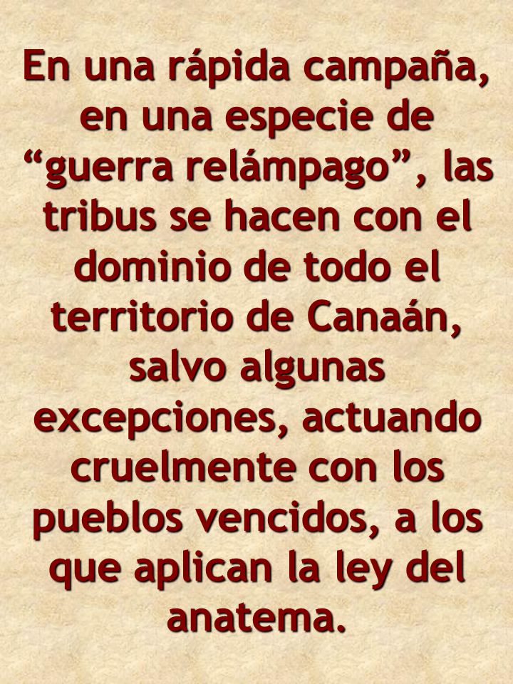 En una rápida campaña, en una especie de guerra relámpago , las tribus se hacen con el dominio de todo el territorio de Canaán, salvo algunas excepciones, actuando cruelmente con los pueblos vencidos, a los que aplican la ley del anatema.