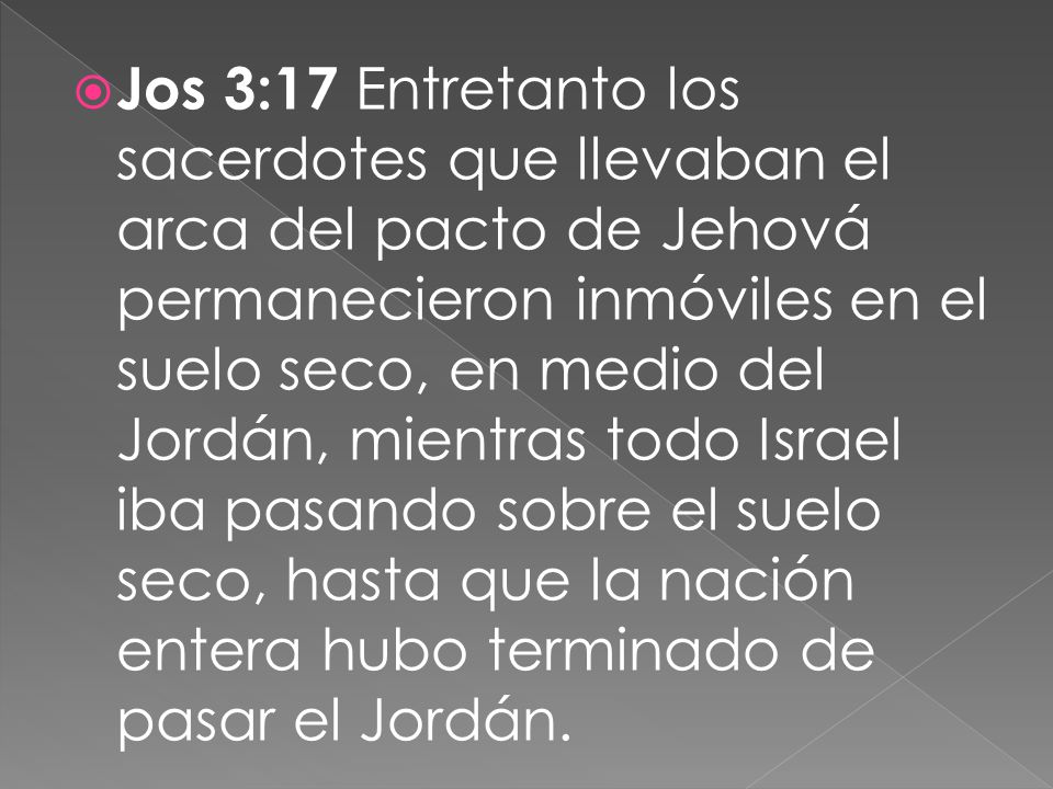 Jos 3:17 Entretanto los sacerdotes que llevaban el arca del pacto de Jehová permanecieron inmóviles en el suelo seco, en medio del Jordán, mientras todo Israel iba pasando sobre el suelo seco, hasta que la nación entera hubo terminado de pasar el Jordán.