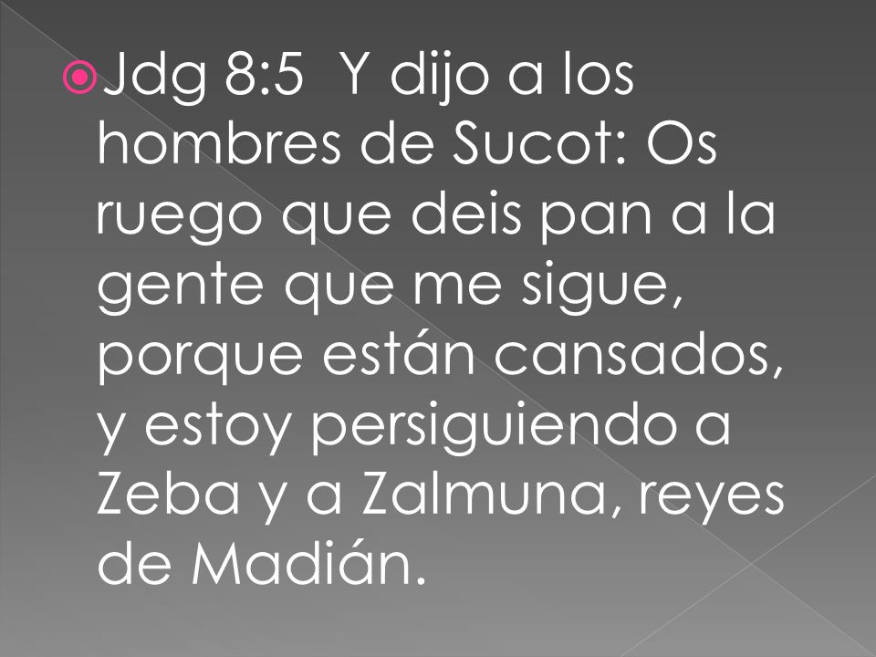 Jdg 8:5 Y dijo a los hombres de Sucot: Os ruego que deis pan a la gente que me sigue, porque están cansados, y estoy persiguiendo a Zeba y a Zalmuna, reyes de Madián.