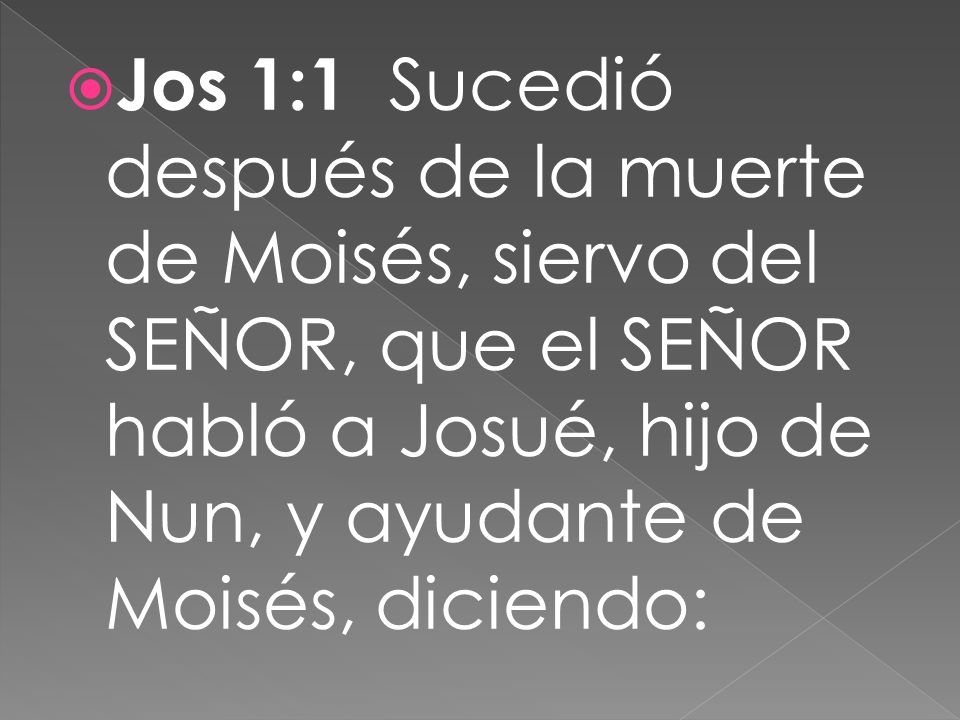 Jos 1:1 Sucedió después de la muerte de Moisés, siervo del SEÑOR, que el SEÑOR habló a Josué, hijo de Nun, y ayudante de Moisés, diciendo: