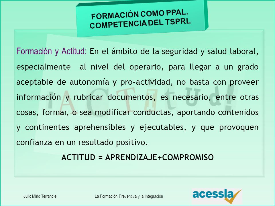 Formación y Actitud: En el ámbito de la seguridad y salud laboral, especialmente al nivel del operario, para llegar a un grado aceptable de autonomía y pro-actividad, no basta con proveer información y rubricar documentos, es necesario, entre otras cosas, formar, o sea modificar conductas, aportando contenidos y continentes aprehensibles y ejecutables, y que provoquen confianza en un resultado positivo.