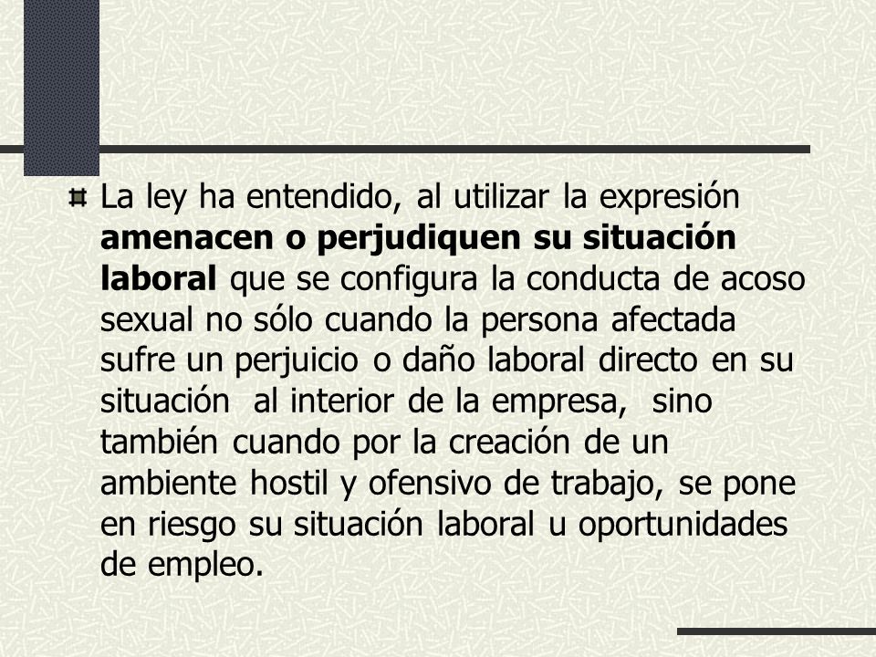 La ley ha entendido, al utilizar la expresión amenacen o perjudiquen su situación laboral que se configura la conducta de acoso sexual no sólo cuando la persona afectada sufre un perjuicio o daño laboral directo en su situación al interior de la empresa, sino también cuando por la creación de un ambiente hostil y ofensivo de trabajo, se pone en riesgo su situación laboral u oportunidades de empleo.