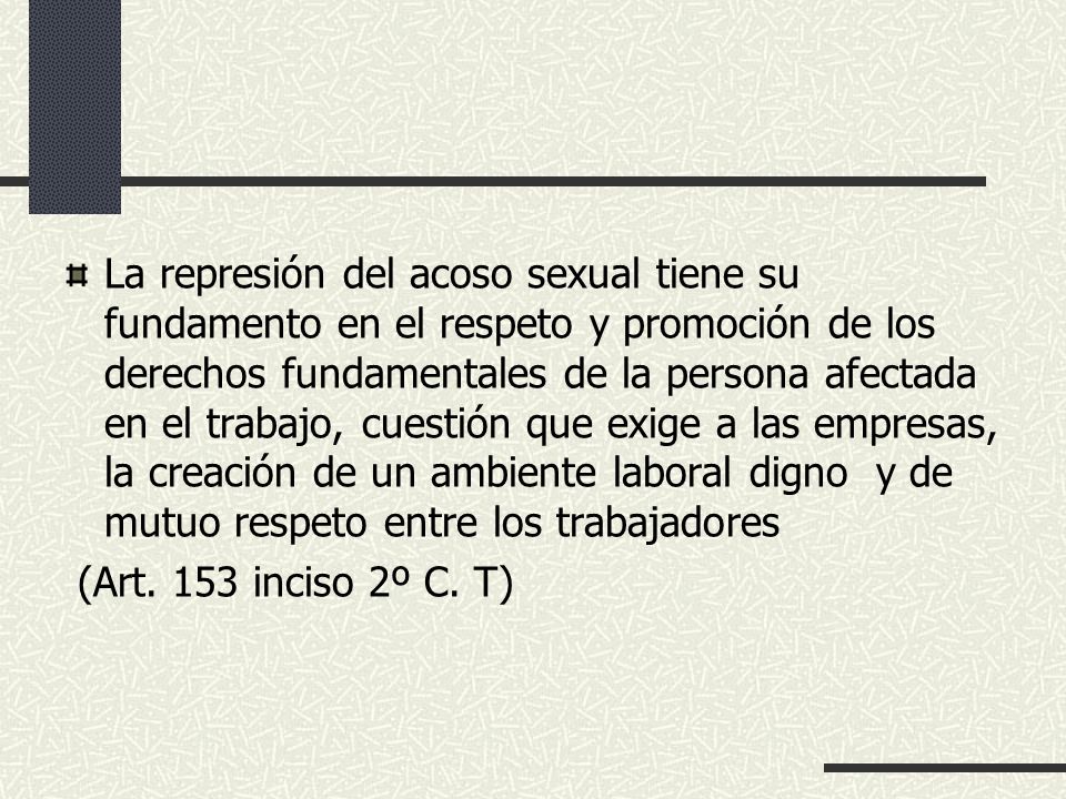 La represión del acoso sexual tiene su fundamento en el respeto y promoción de los derechos fundamentales de la persona afectada en el trabajo, cuestión que exige a las empresas, la creación de un ambiente laboral digno y de mutuo respeto entre los trabajadores