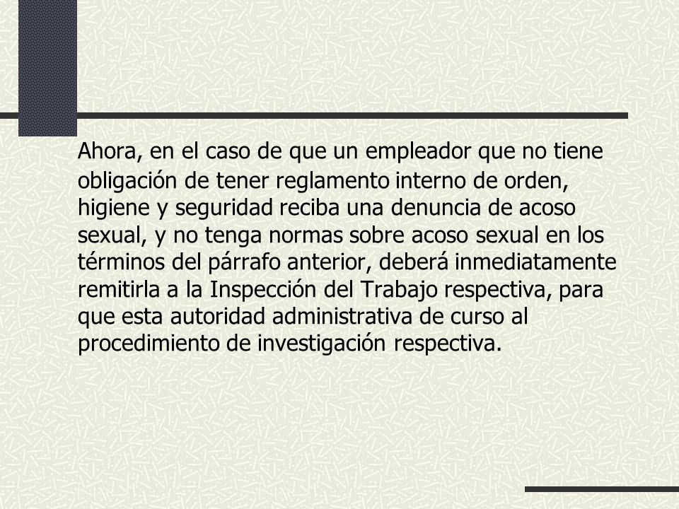 Ahora, en el caso de que un empleador que no tiene obligación de tener reglamento interno de orden, higiene y seguridad reciba una denuncia de acoso sexual, y no tenga normas sobre acoso sexual en los términos del párrafo anterior, deberá inmediatamente remitirla a la Inspección del Trabajo respectiva, para que esta autoridad administrativa de curso al procedimiento de investigación respectiva.