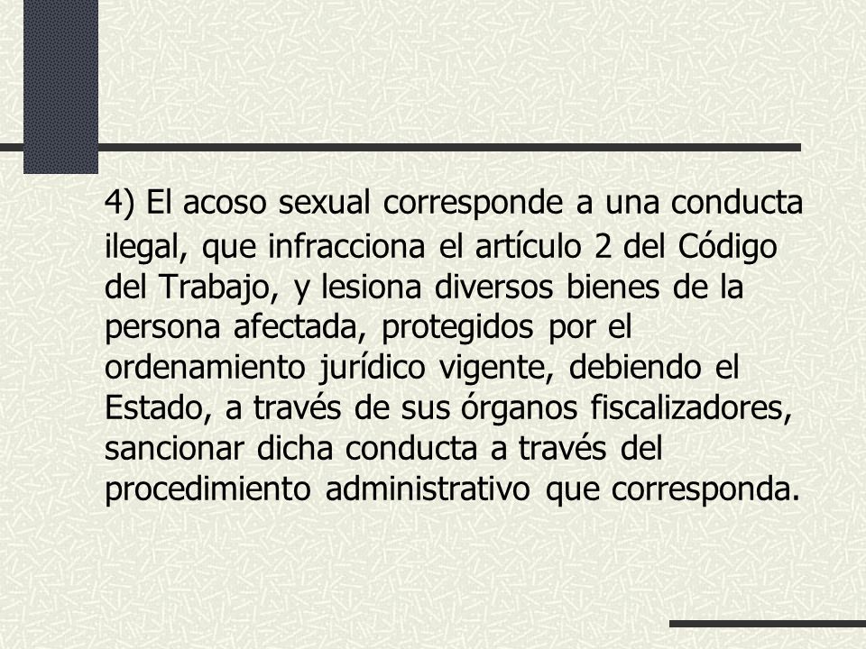 4) El acoso sexual corresponde a una conducta ilegal, que infracciona el artículo 2 del Código del Trabajo, y lesiona diversos bienes de la persona afectada, protegidos por el ordenamiento jurídico vigente, debiendo el Estado, a través de sus órganos fiscalizadores, sancionar dicha conducta a través del procedimiento administrativo que corresponda.