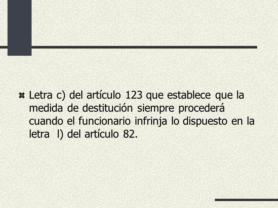 Letra c) del artículo 123 que establece que la medida de destitución siempre procederá cuando el funcionario infrinja lo dispuesto en la letra l) del artículo 82.