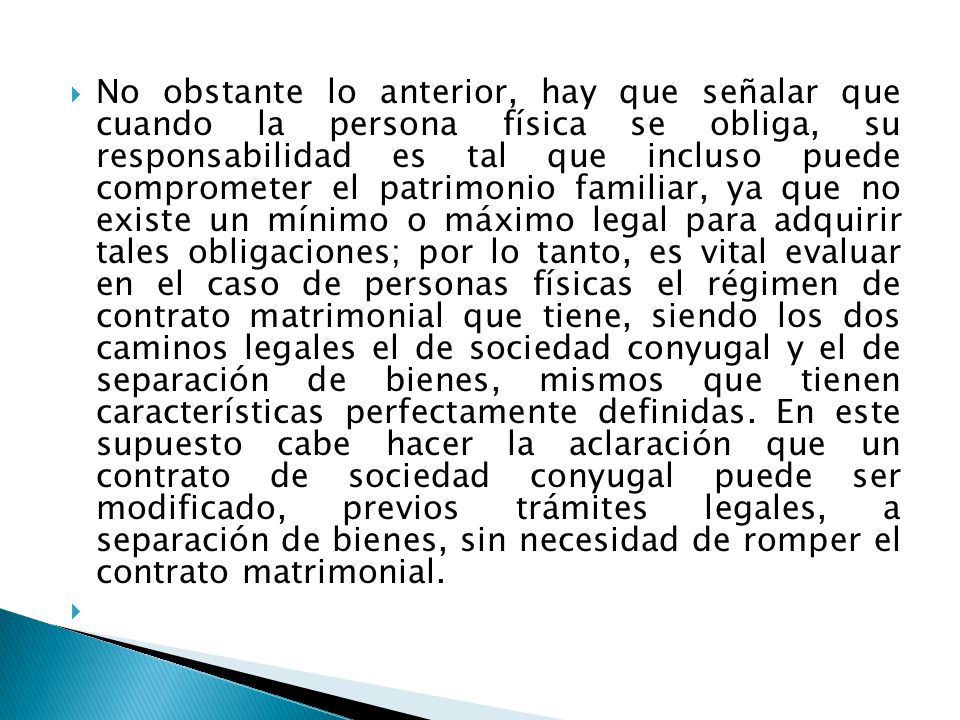 No obstante lo anterior, hay que señalar que cuando la persona física se obliga, su responsabilidad es tal que incluso puede comprometer el patrimonio familiar, ya que no existe un mínimo o máximo legal para adquirir tales obligaciones; por lo tanto, es vital evaluar en el caso de personas físicas el régimen de contrato matrimonial que tiene, siendo los dos caminos legales el de sociedad conyugal y el de separación de bienes, mismos que tienen características perfectamente definidas. En este supuesto cabe hacer la aclaración que un contrato de sociedad conyugal puede ser modificado, previos trámites legales, a separación de bienes, sin necesidad de romper el contrato matrimonial.