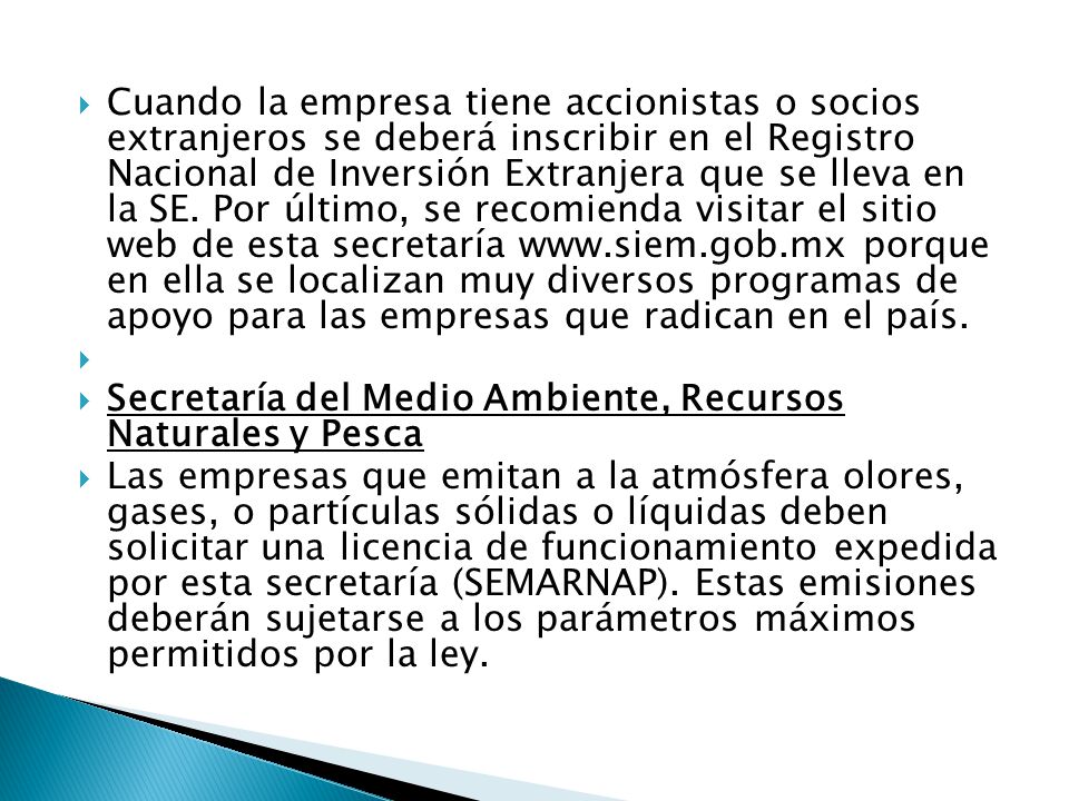Cuando la empresa tiene accionistas o socios extranjeros se deberá inscribir en el Registro Nacional de Inversión Extranjera que se lleva en la SE. Por último, se recomienda visitar el sitio web de esta secretaría   porque en ella se localizan muy diversos programas de apoyo para las empresas que radican en el país.
