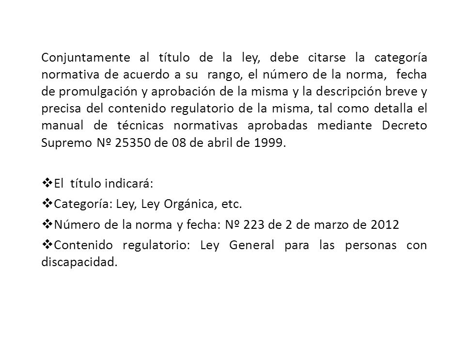 Conjuntamente al título de la ley, debe citarse la categoría normativa de acuerdo a su rango, el número de la norma, fecha de promulgación y aprobación de la misma y la descripción breve y precisa del contenido regulatorio de la misma, tal como detalla el manual de técnicas normativas aprobadas mediante Decreto Supremo Nº de 08 de abril de 1999.