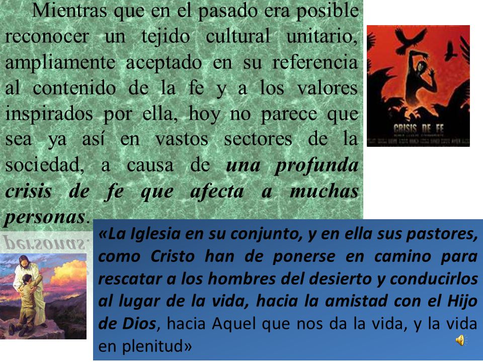 Mientras que en el pasado era posible reconocer un tejido cultural unitario, ampliamente aceptado en su referencia al contenido de la fe y a los valores inspirados por ella, hoy no parece que sea ya así en vastos sectores de la sociedad, a causa de una profunda crisis de fe que afecta a muchas personas.