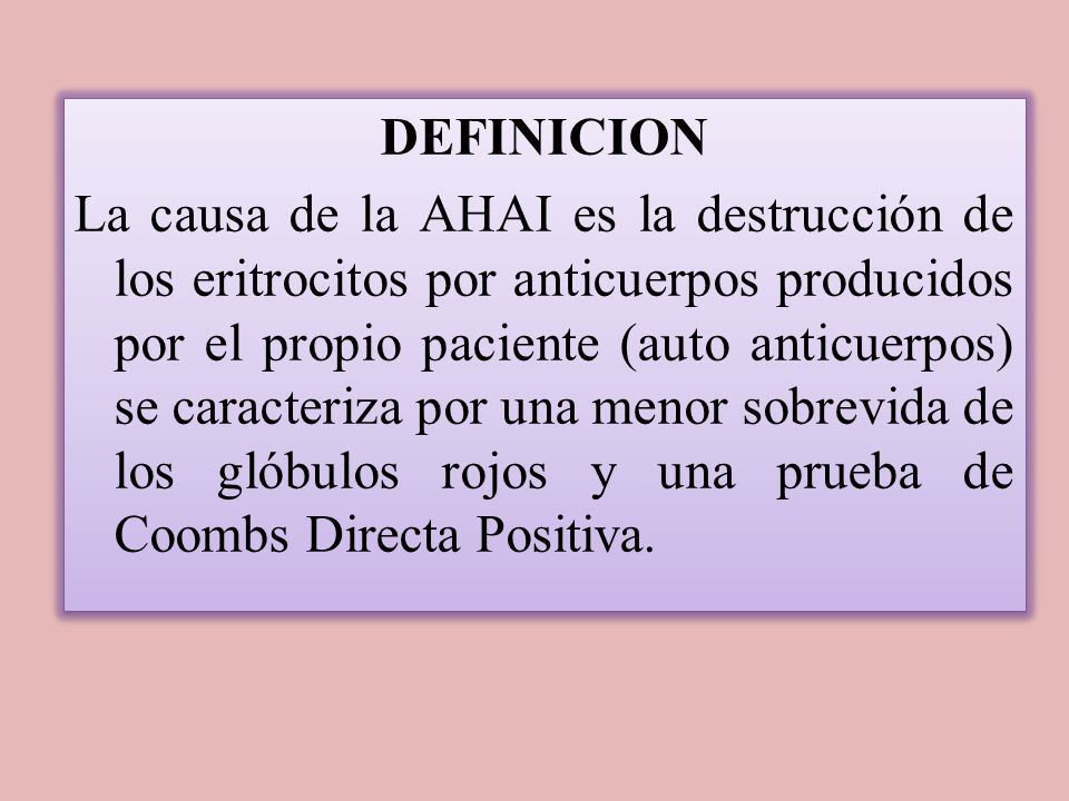 DEFINICION La causa de la AHAI es la destrucción de los eritrocitos por anticuerpos producidos por el propio paciente (auto anticuerpos) se caracteriza por una menor sobrevida de los glóbulos rojos y una prueba de Coombs Directa Positiva.