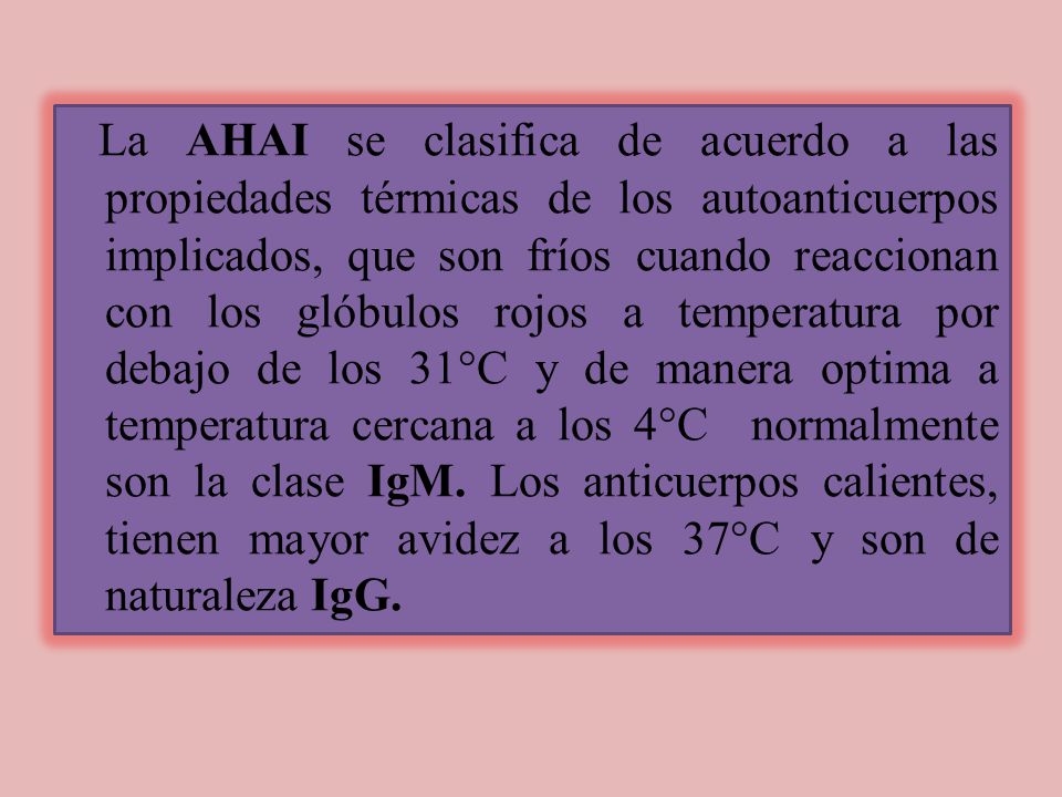 La AHAI se clasifica de acuerdo a las propiedades térmicas de los autoanticuerpos implicados, que son fríos cuando reaccionan con los glóbulos rojos a temperatura por debajo de los 31°C y de manera optima a temperatura cercana a los 4°C normalmente son la clase IgM.