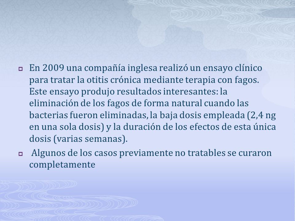 En 2009 una compañía inglesa realizó un ensayo clínico para tratar la otitis crónica mediante terapia con fagos. Este ensayo produjo resultados interesantes: la eliminación de los fagos de forma natural cuando las bacterias fueron eliminadas, la baja dosis empleada (2,4 ng en una sola dosis) y la duración de los efectos de esta única dosis (varias semanas).