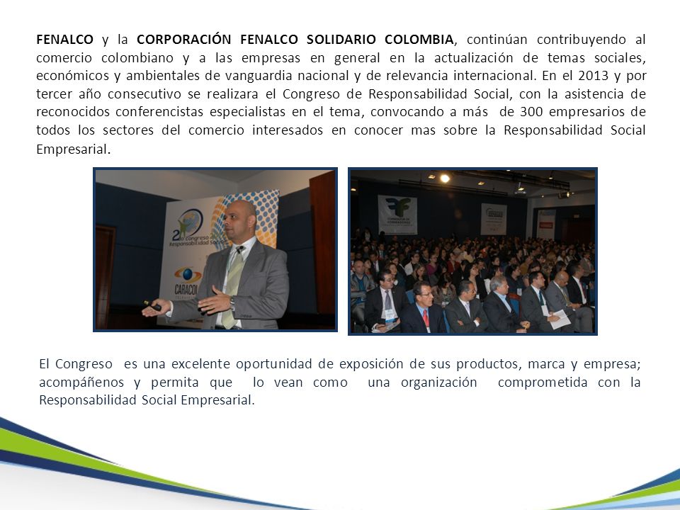 FENALCO y la CORPORACIÓN FENALCO SOLIDARIO COLOMBIA, continúan contribuyendo al comercio colombiano y a las empresas en general en la actualización de temas sociales, económicos y ambientales de vanguardia nacional y de relevancia internacional. En el 2013 y por tercer año consecutivo se realizara el Congreso de Responsabilidad Social, con la asistencia de reconocidos conferencistas especialistas en el tema, convocando a más de 300 empresarios de todos los sectores del comercio interesados en conocer mas sobre la Responsabilidad Social Empresarial.