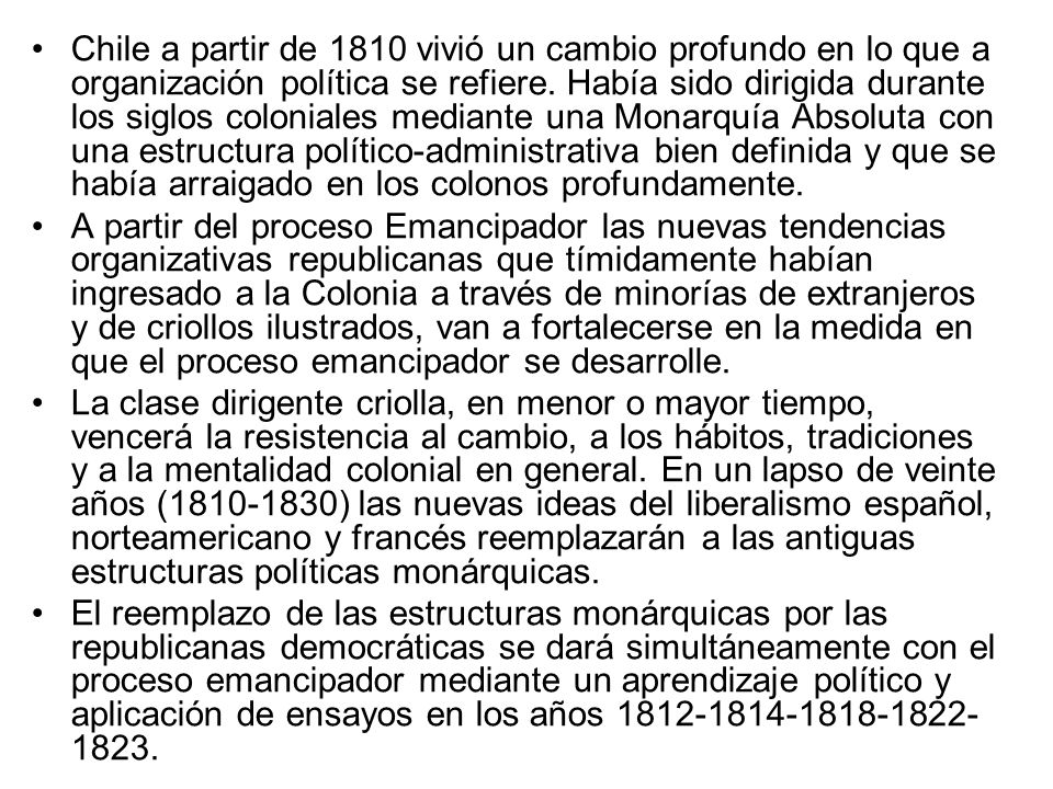 Chile a partir de 1810 vivió un cambio profundo en lo que a organización política se refiere. Había sido dirigida durante los siglos coloniales mediante una Monarquía Absoluta con una estructura político-administrativa bien definida y que se había arraigado en los colonos profundamente.