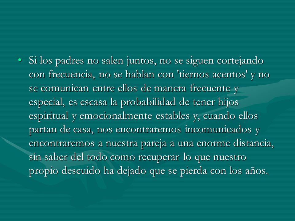 Si los padres no salen juntos, no se siguen cortejando con frecuencia, no se hablan con tiernos acentos y no se comunican entre ellos de manera frecuente y especial, es escasa la probabilidad de tener hijos espiritual y emocionalmente estables y, cuando ellos partan de casa, nos encontraremos incomunicados y encontraremos a nuestra pareja a una enorme distancia, sin saber del todo como recuperar lo que nuestro propio descuido ha dejado que se pierda con los años.
