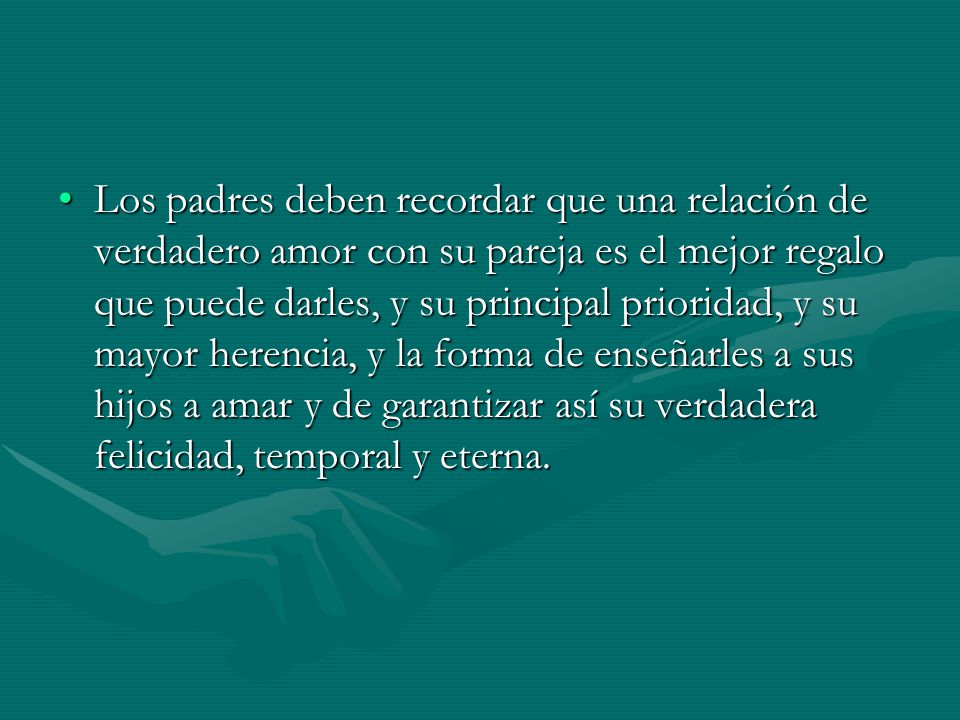 Los padres deben recordar que una relación de verdadero amor con su pareja es el mejor regalo que puede darles, y su principal prioridad, y su mayor herencia, y la forma de enseñarles a sus hijos a amar y de garantizar así su verdadera felicidad, temporal y eterna.