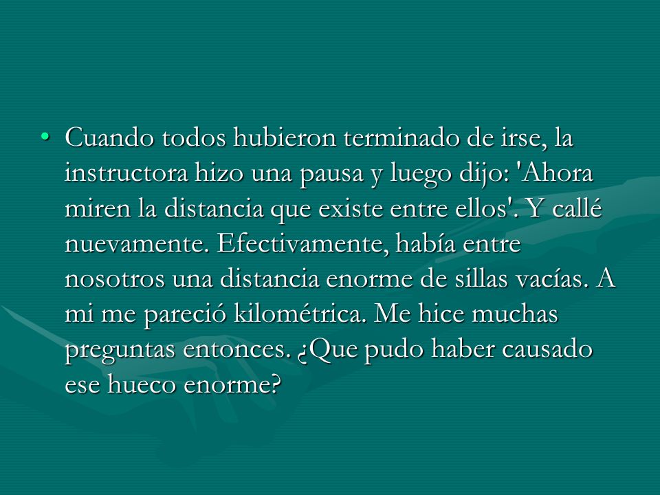 Cuando todos hubieron terminado de irse, la instructora hizo una pausa y luego dijo: Ahora miren la distancia que existe entre ellos .