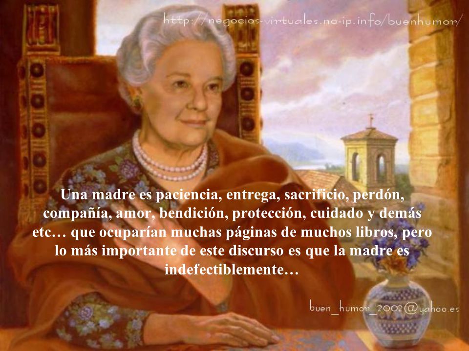 Una madre es paciencia, entrega, sacrificio, perdón, compañía, amor, bendición, protección, cuidado y demás etc… que ocuparían muchas páginas de muchos libros, pero lo más importante de este discurso es que la madre es indefectiblemente…