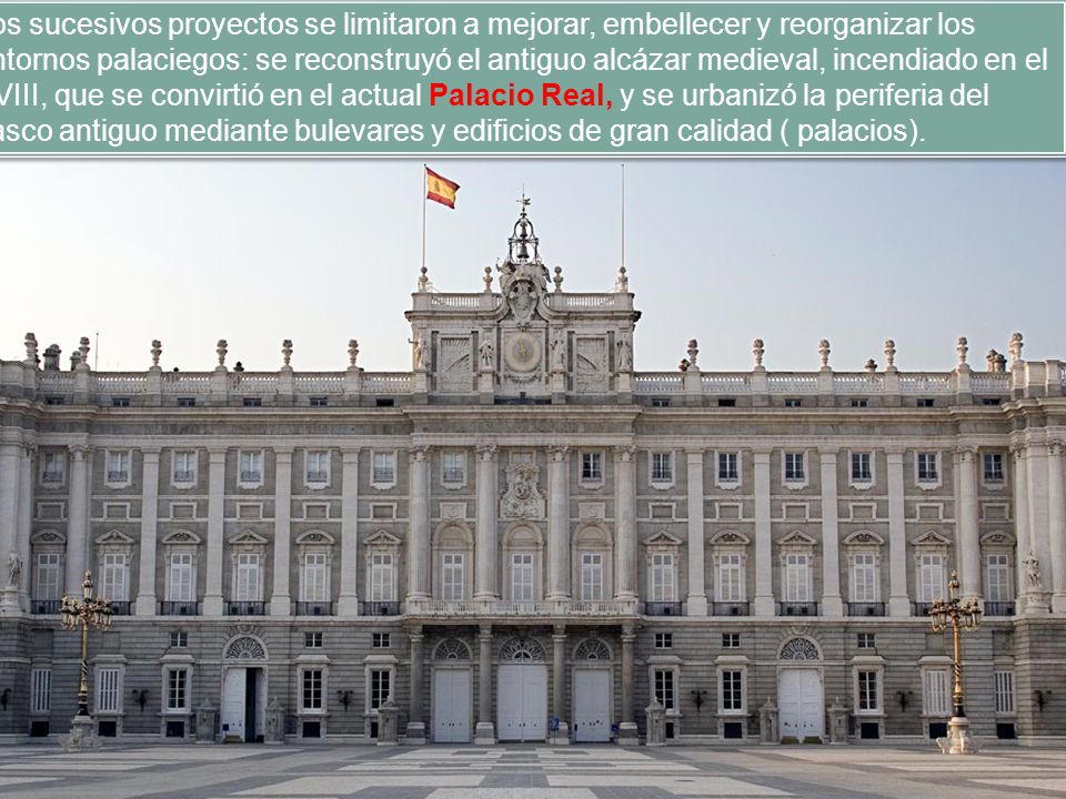 Los sucesivos proyectos se limitaron a mejorar, embellecer y reorganizar los entornos palaciegos: se reconstruyó el antiguo alcázar medieval, incendiado en el XVIII, que se convirtió en el actual Palacio Real, y se urbanizó la periferia del casco antiguo mediante bulevares y edificios de gran calidad ( palacios).