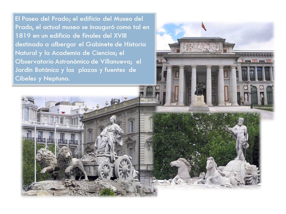El Paseo del Prado; el edificio del Museo del Prado, el actual museo se inauguró como tal en 1819 en un edificio de finales del XVIII destinado a albergar el Gabinete de Historia Natural y la Academia de Ciencias; el Observatorio Astronómico de Villanueva; el Jardín Botánico y las plazas y fuentes de Cibeles y Neptuno.
