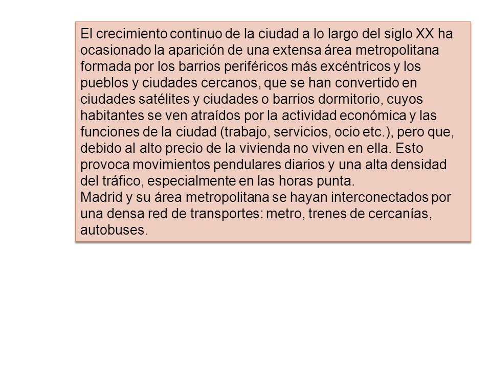 El crecimiento continuo de la ciudad a lo largo del siglo XX ha ocasionado la aparición de una extensa área metropolitana formada por los barrios periféricos más excéntricos y los pueblos y ciudades cercanos, que se han convertido en ciudades satélites y ciudades o barrios dormitorio, cuyos habitantes se ven atraídos por la actividad económica y las funciones de la ciudad (trabajo, servicios, ocio etc.), pero que, debido al alto precio de la vivienda no viven en ella. Esto provoca movimientos pendulares diarios y una alta densidad del tráfico, especialmente en las horas punta.