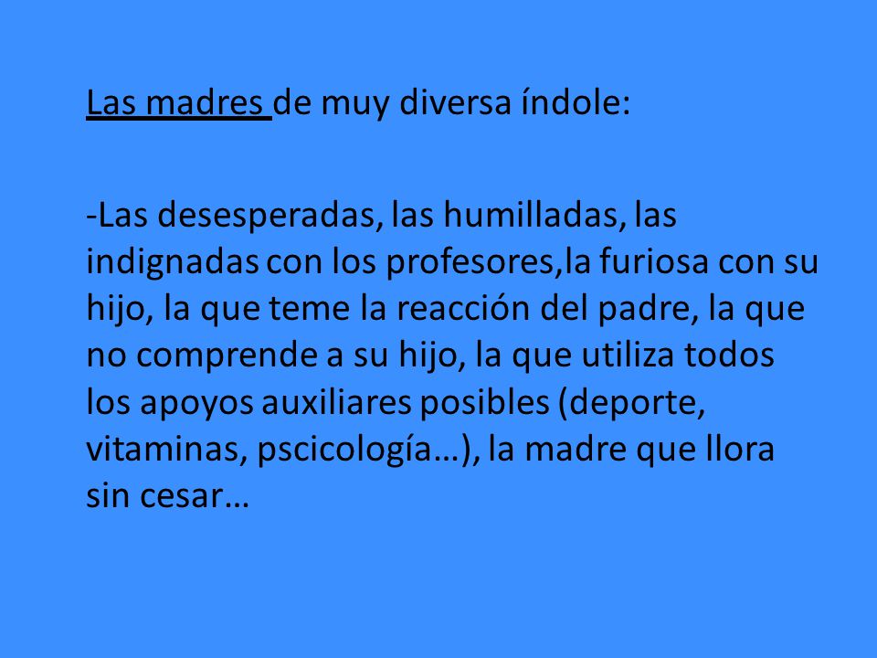 Las madres de muy diversa índole: -Las desesperadas, las humilladas, las indignadas con los profesores,la furiosa con su hijo, la que teme la reacción del padre, la que no comprende a su hijo, la que utiliza todos los apoyos auxiliares posibles (deporte, vitaminas, pscicología…), la madre que llora sin cesar…
