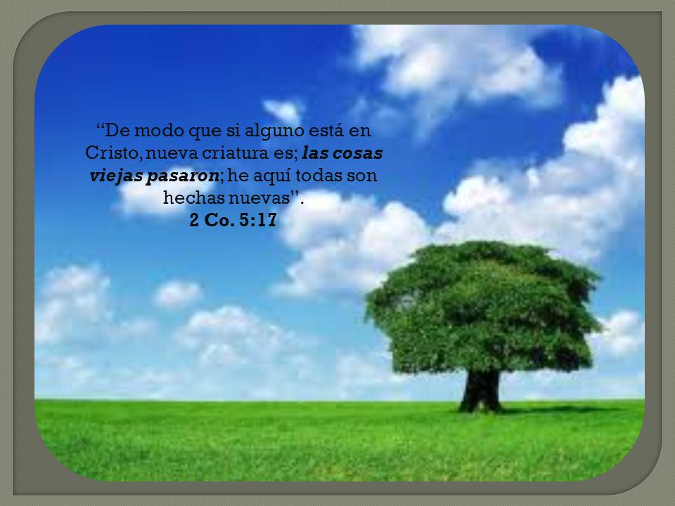De modo que si alguno está en Cristo, nueva criatura es; las cosas viejas pasaron; he aquí todas son hechas nuevas .