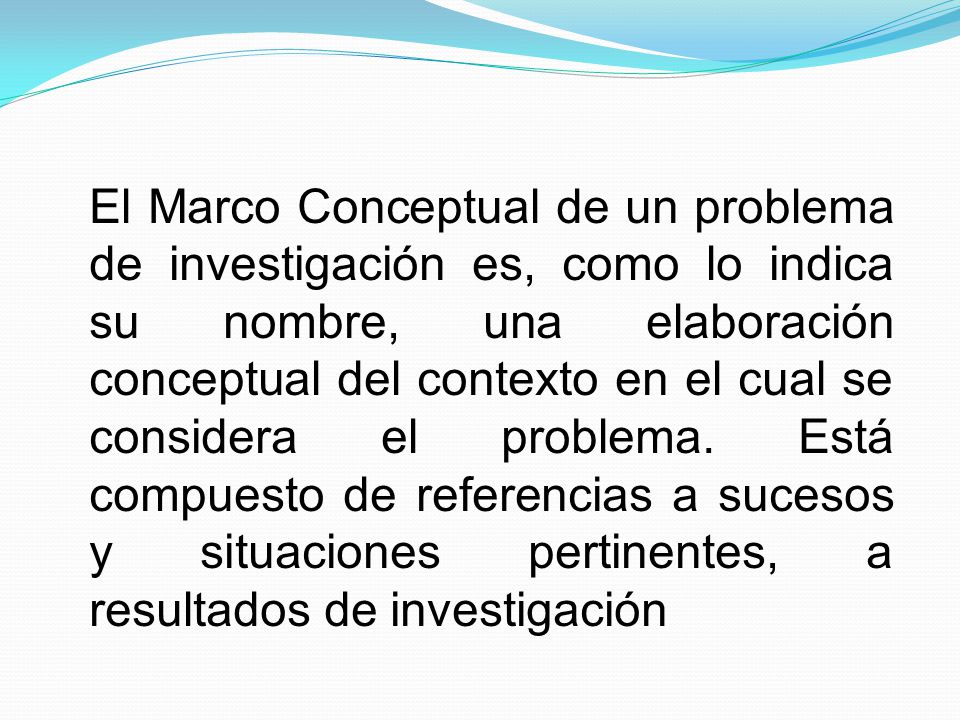 El Marco Conceptual de un problema de investigación es, como lo indica su nombre, una elaboración conceptual del contexto en el cual se considera el problema.