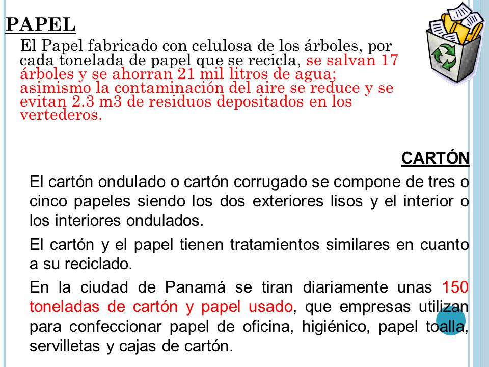 PAPEL El Papel fabricado con celulosa de los árboles, por cada tonelada de papel que se recicla, se salvan 17 árboles y se ahorran 21 mil litros de agua; asimismo la contaminación del aire se reduce y se evitan 2.3 m3 de residuos depositados en los vertederos.