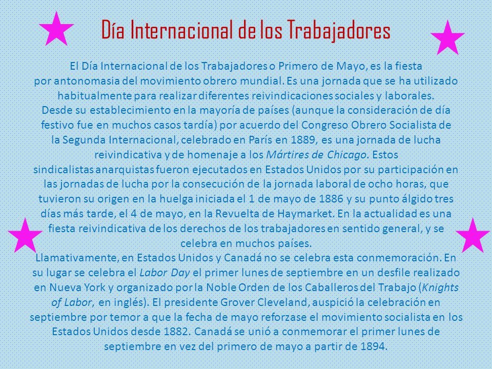 Día Internacional de los Trabajadores El Día Internacional de los Trabajadores o Primero de Mayo, es la fiesta por antonomasia del movimiento obrero mundial.