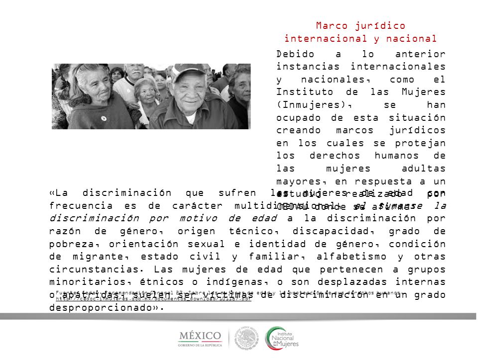 Marco jurídico internacional y nacional Debido a lo anterior instancias internacionales y nacionales, como el Instituto de las Mujeres (Inmujeres), se han ocupado de esta situación creando marcos jurídicos en los cuales se protejan los derechos humanos de las mujeres adultas mayores, en respuesta a un estudio realizado por CEDAW donde se afirma: