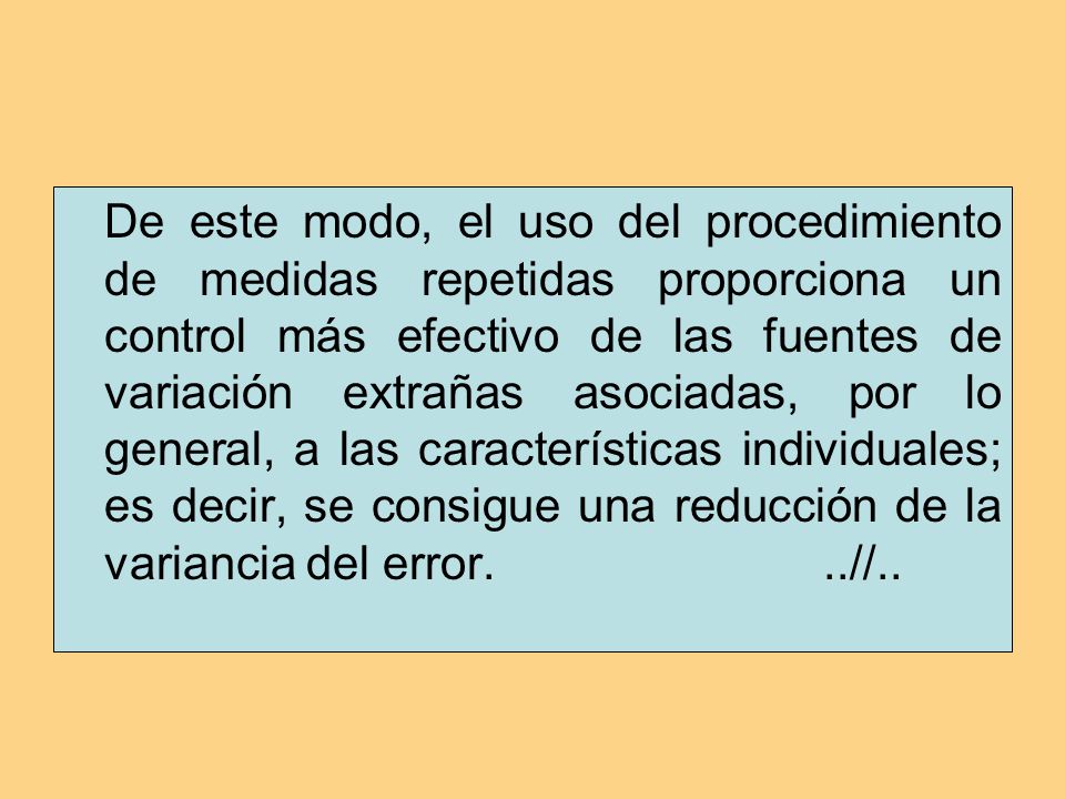 De este modo, el uso del procedimiento de medidas repetidas proporciona un control más efectivo de las fuentes de variación extrañas asociadas, por lo general, a las características individuales; es decir, se consigue una reducción de la variancia del error.