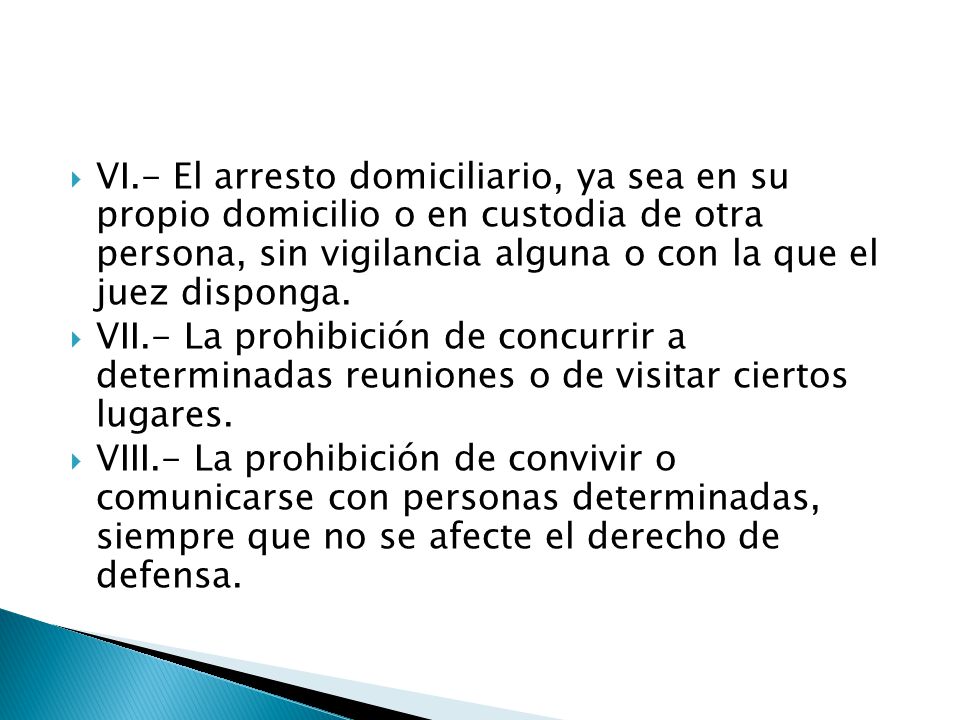 VI.- El arresto domiciliario, ya sea en su propio domicilio o en custodia de otra persona, sin vigilancia alguna o con la que el juez disponga.
