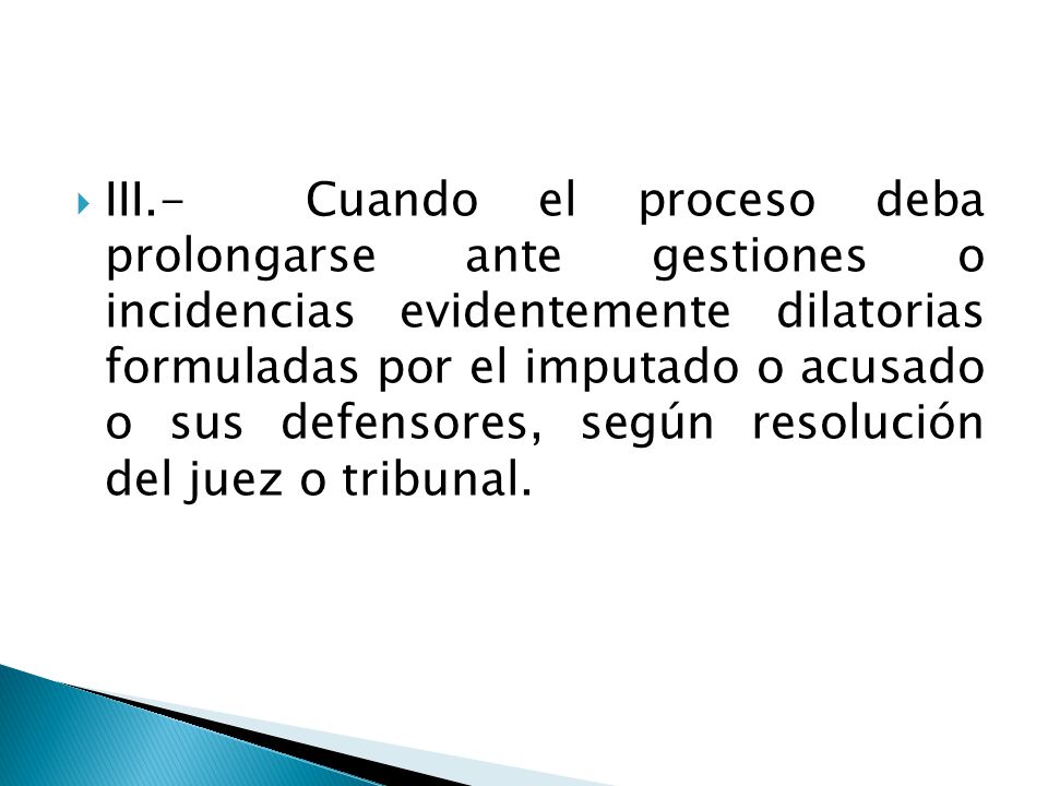 III.- Cuando el proceso deba prolongarse ante gestiones o incidencias evidentemente dilatorias formuladas por el imputado o acusado o sus defensores, según resolución del juez o tribunal.