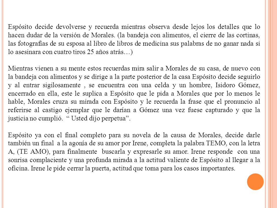 Espósito decide devolverse y recuerda mientras observa desde lejos los detalles que lo hacen dudar de la versión de Morales. (la bandeja con alimentos, el cierre de las cortinas, las fotografías de su esposa al libro de libros de medicina sus palabras de no ganar nada si lo asesinara con cuatro tiros 25 años atrás…)