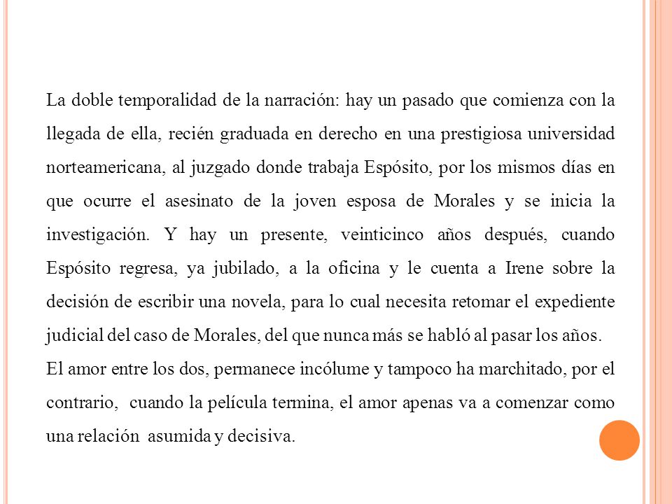 La doble temporalidad de la narración: hay un pasado que comienza con la llegada de ella, recién graduada en derecho en una prestigiosa universidad norteamericana, al juzgado donde trabaja Espósito, por los mismos días en que ocurre el asesinato de la joven esposa de Morales y se inicia la investigación. Y hay un presente, veinticinco años después, cuando Espósito regresa, ya jubilado, a la oficina y le cuenta a Irene sobre la decisión de escribir una novela, para lo cual necesita retomar el expediente judicial del caso de Morales, del que nunca más se habló al pasar los años.