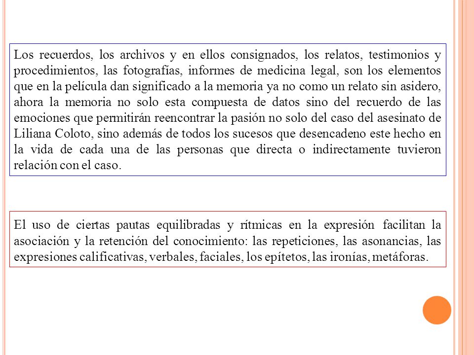 Los recuerdos, los archivos y en ellos consignados, los relatos, testimonios y procedimientos, las fotografías, informes de medicina legal, son los elementos que en la película dan significado a la memoria ya no como un relato sin asidero, ahora la memoria no solo esta compuesta de datos sino del recuerdo de las emociones que permitirán reencontrar la pasión no solo del caso del asesinato de Liliana Coloto, sino además de todos los sucesos que desencadeno este hecho en la vida de cada una de las personas que directa o indirectamente tuvieron relación con el caso.