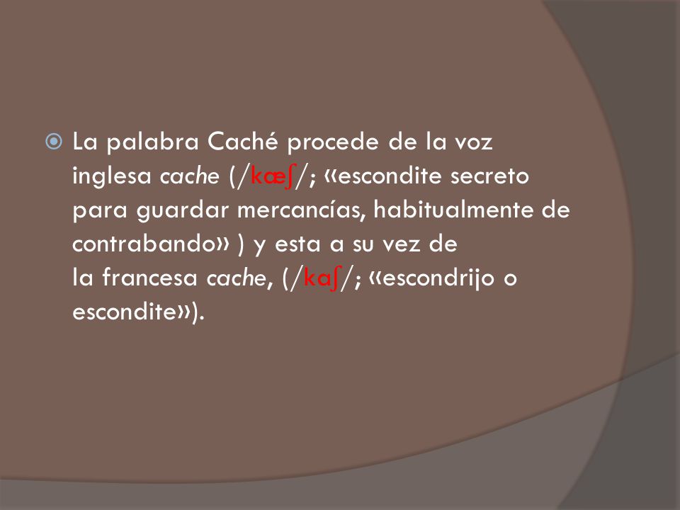 La palabra Caché procede de la voz inglesa cache (/kæʃ/; «escondite secreto para guardar mercancías, habitualmente de contrabando» ) y esta a su vez de la francesa cache, (/kaʃ/; «escondrijo o escondite»).