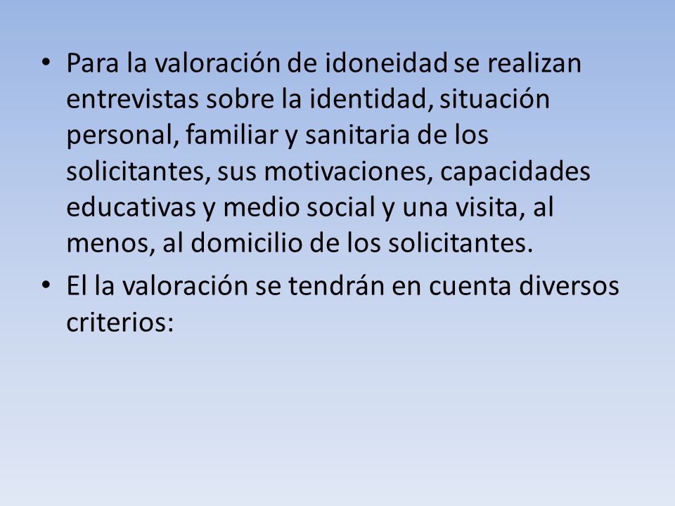 Para la valoración de idoneidad se realizan entrevistas sobre la identidad, situación personal, familiar y sanitaria de los solicitantes, sus motivaciones, capacidades educativas y medio social y una visita, al menos, al domicilio de los solicitantes.