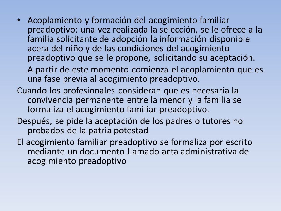 Acoplamiento y formación del acogimiento familiar preadoptivo: una vez realizada la selección, se le ofrece a la familia solicitante de adopción la información disponible acera del niño y de las condiciones del acogimiento preadoptivo que se le propone, solicitando su aceptación.
