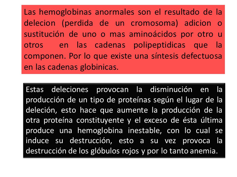 Las hemoglobinas anormales son el resultado de la delecion (perdida de un cromosoma) adicion o sustitución de uno o mas aminoácidos por otro u otros en las cadenas polipeptidicas que la componen. Por lo que existe una síntesis defectuosa en las cadenas globinicas.